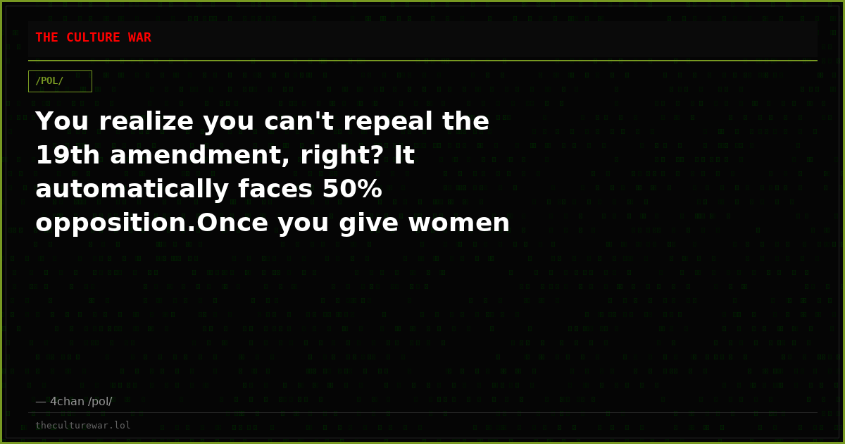You realize you can't repeal the 19th amendment, right? It automatically faces 50% opposition.Once you give women pol...