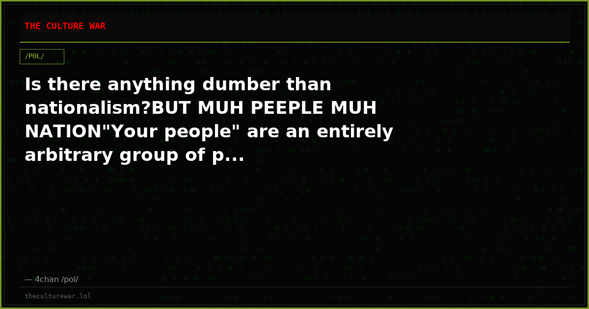 Is there anything dumber than nationalism?BUT MUH PEEPLE MUH NATION"Your people" are an entirely arbitrary group of p...