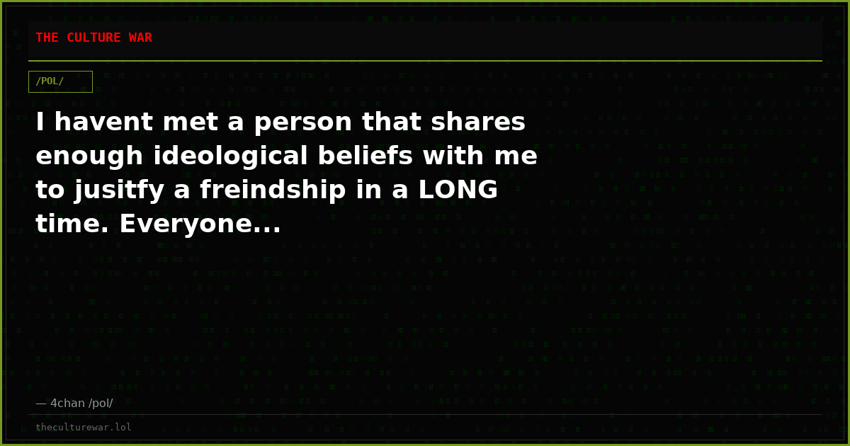 I havent met a person that shares enough ideological beliefs with me to jusitfy a freindship in a LONG time. Everyone...