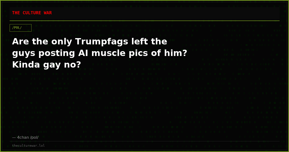 Are the only Trumpfags left the guys posting AI muscle pics of him? Kinda gay no?