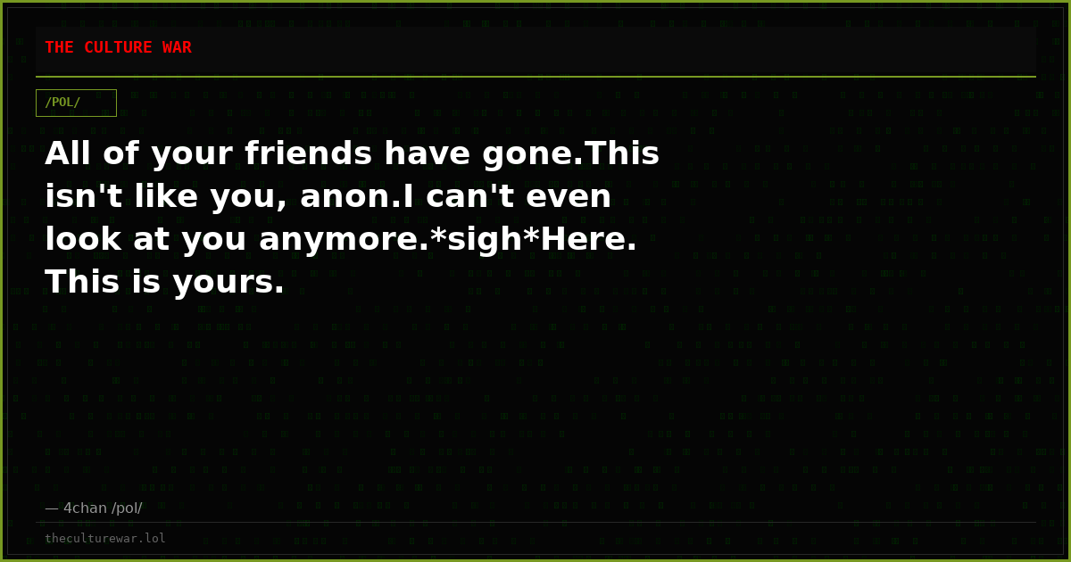 All of your friends have gone.This isn't like you, anon.I can't even look at you anymore.*sigh*Here. This is yours.
