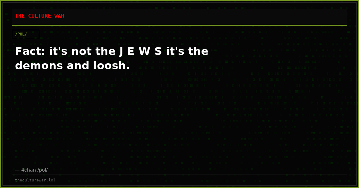 Fact: it's not the J E W S it's the demons and loosh.