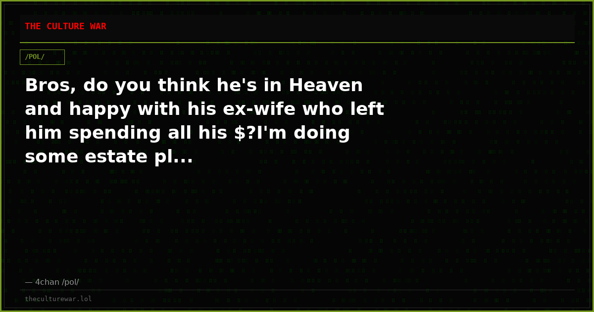 Bros, do you think he's in Heaven and happy with his ex-wife who left him spending all his $?I'm doing some estate pl...