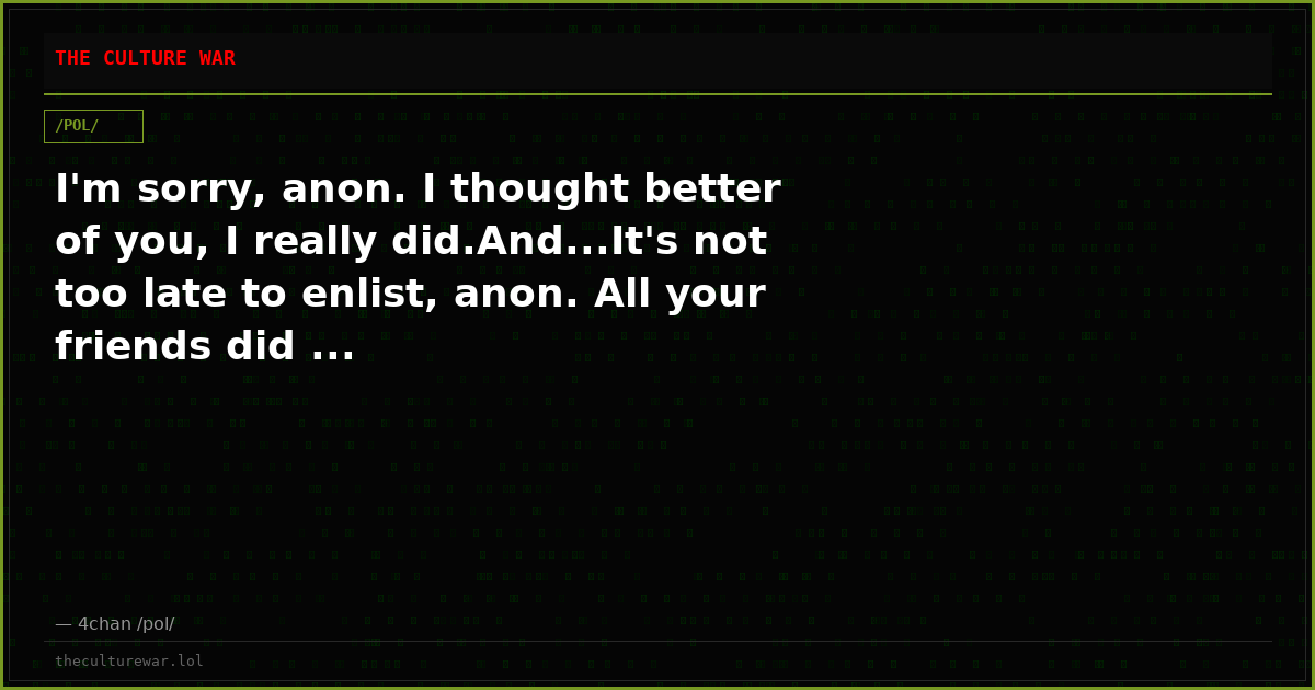 I'm sorry, anon. I thought better of you, I really did.And...It's not too late to enlist, anon. All your friends did ...