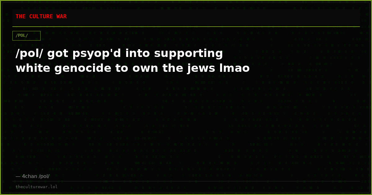 /pol/ got psyop'd into supporting white genocide to own the jews lmao
