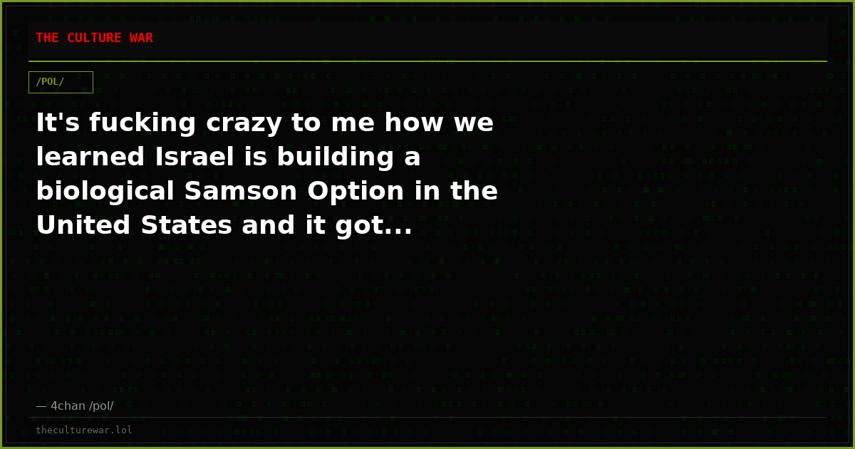 It's fucking crazy to me how we learned Israel is building a biological Samson Option in the United States and it got...