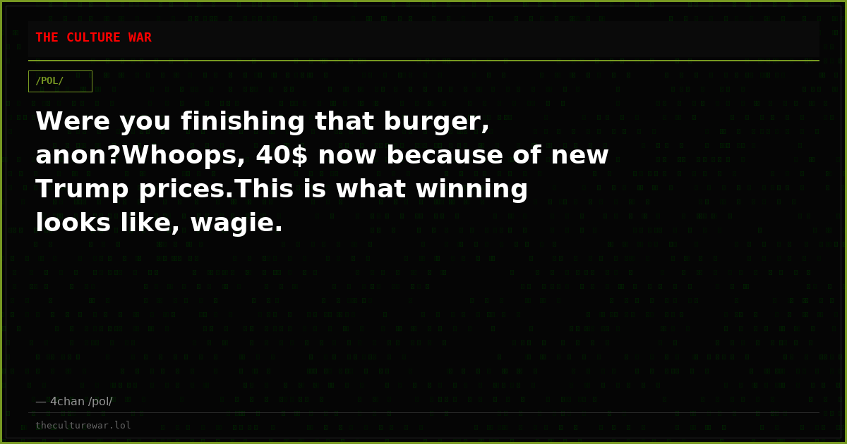 Were you finishing that burger, anon?Whoops, 40$ now because of new Trump prices.This is what winning looks like, wagie.