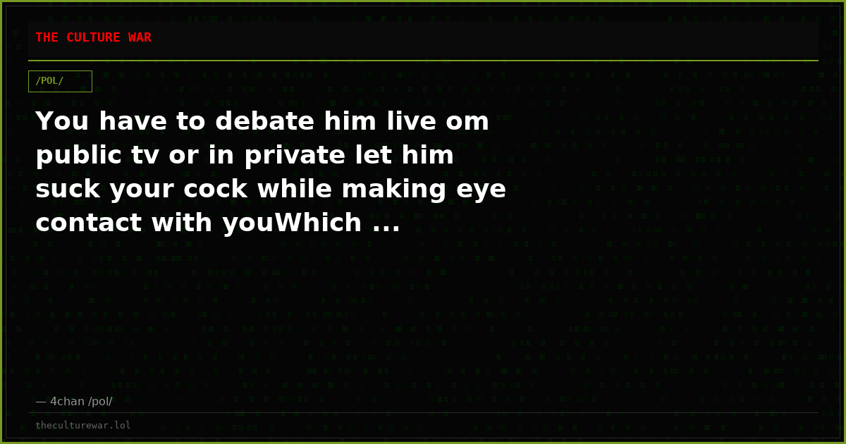 You have to debate him live om public tv or in private let him suck your cock while making eye contact with youWhich ...