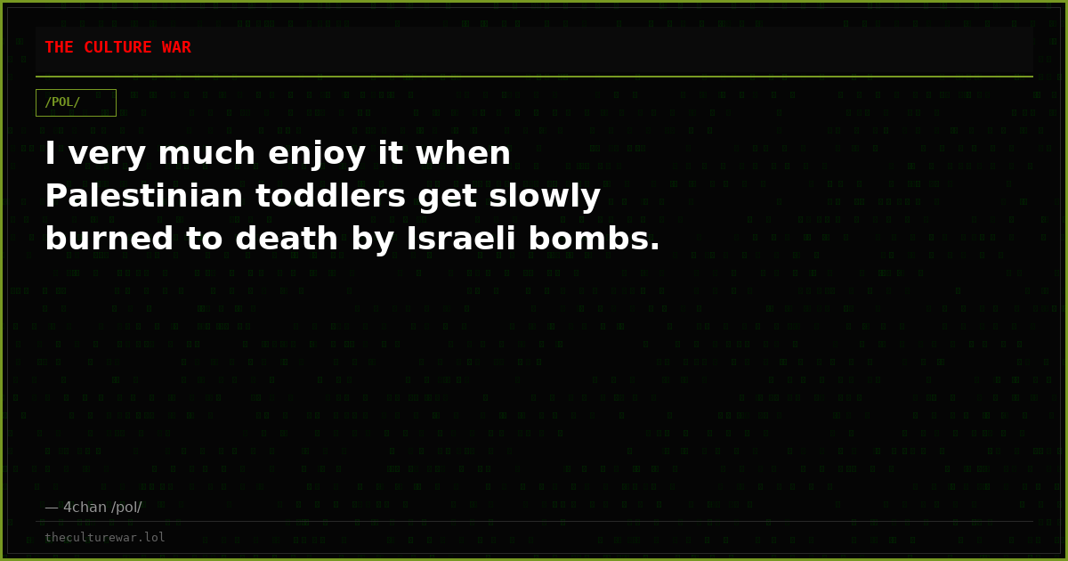 I very much enjoy it when Palestinian toddlers get slowly burned to death by Israeli bombs.