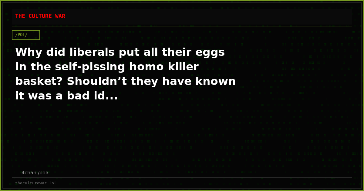 Why did liberals put all their eggs in the self-pissing homo killer basket? Shouldn’t they have known it was a bad id...