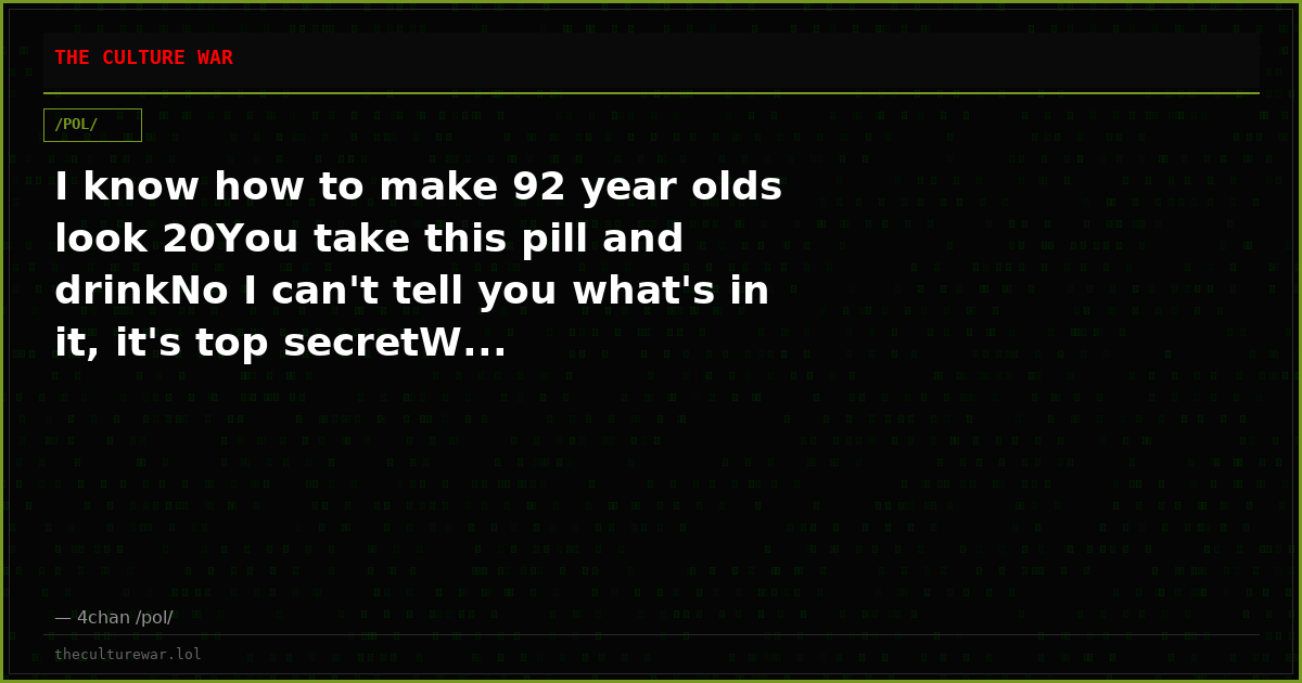 I know how to make 92 year olds look 20You take this pill and drinkNo I can't tell you what's in it, it's top secretW...