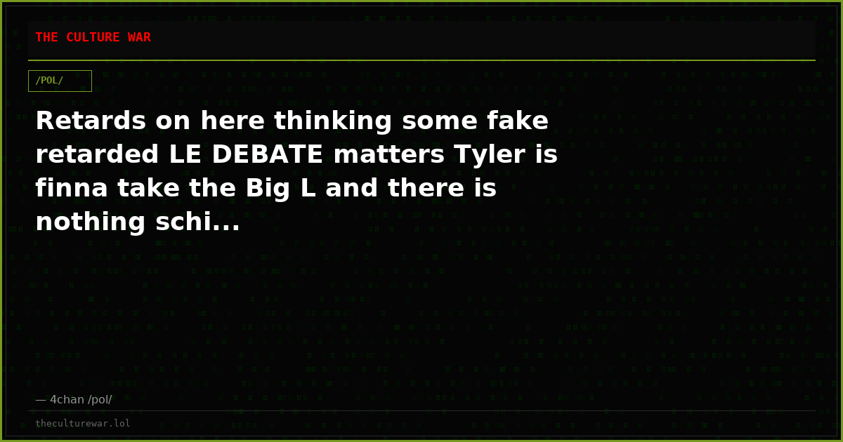 Retards on here thinking some fake retarded LE DEBATE matters Tyler is finna take the Big L and there is nothing schi...