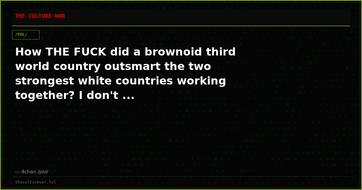 How THE FUCK did a brownoid third world country outsmart the two strongest white countries working together? I don't ...