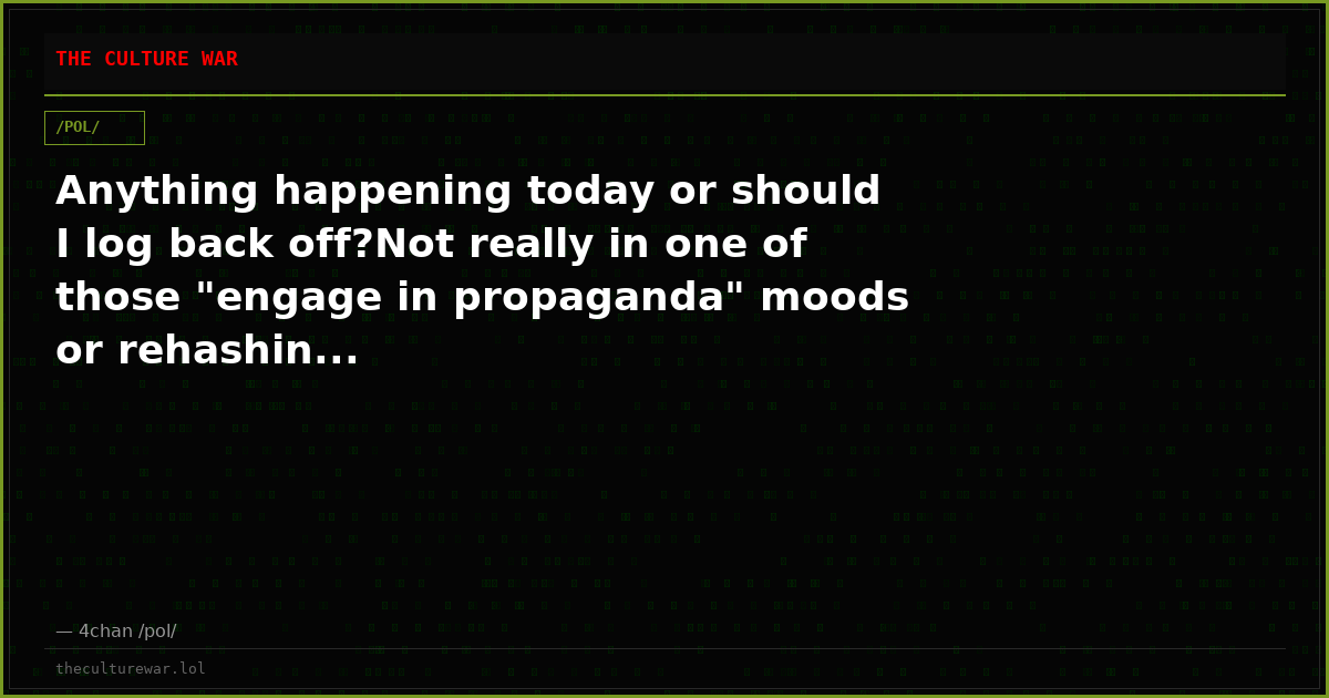 Anything happening today or should I log back off?Not really in one of those "engage in propaganda" moods or rehashin...