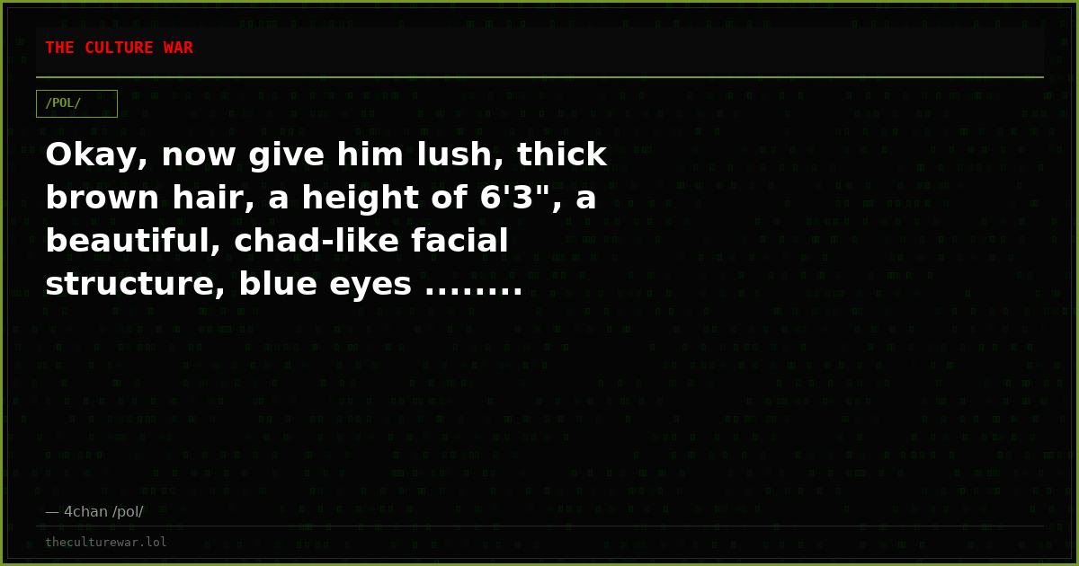 Okay, now give him lush, thick brown hair, a height of 6'3", a beautiful, chad-like facial structure, blue eyes ........
