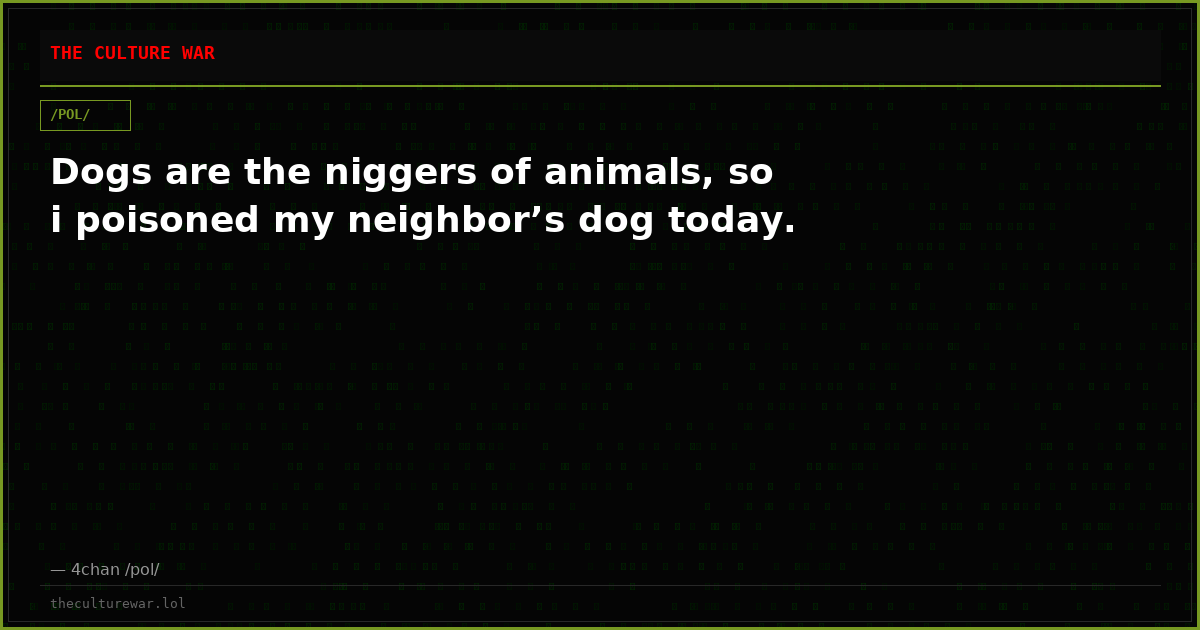 Dogs are the niggers of animals, so i poisoned my neighbor’s dog today.