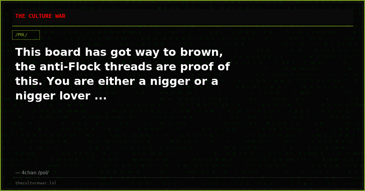 This board has got way to brown, the anti-Flock threads are proof of this. You are either a nigger or a nigger lover ...