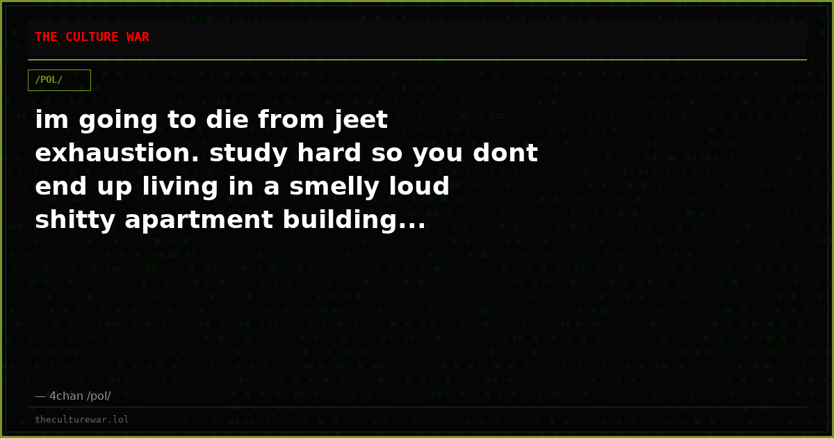 im going to die from jeet exhaustion. study hard so you dont end up living in a smelly loud shitty apartment building...