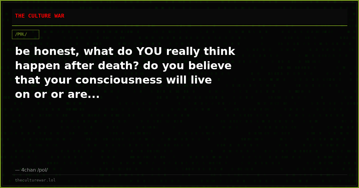 be honest, what do YOU really think happen after death? do you believe that your consciousness will live on or or are...