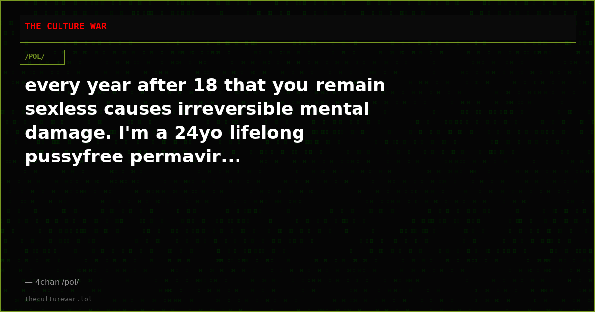 every year after 18 that you remain sexless causes irreversible mental damage. I'm a 24yo lifelong pussyfree permavir...