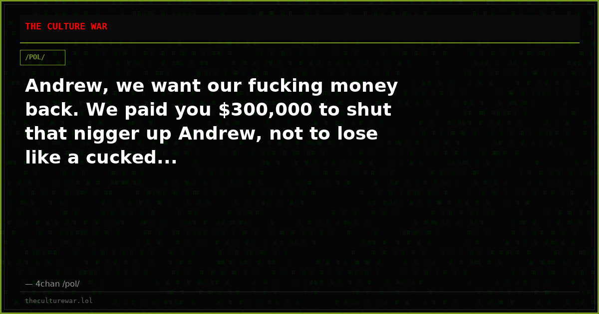 Andrew, we want our fucking money back. We paid you $300,000 to shut that nigger up Andrew, not to lose like a cucked...