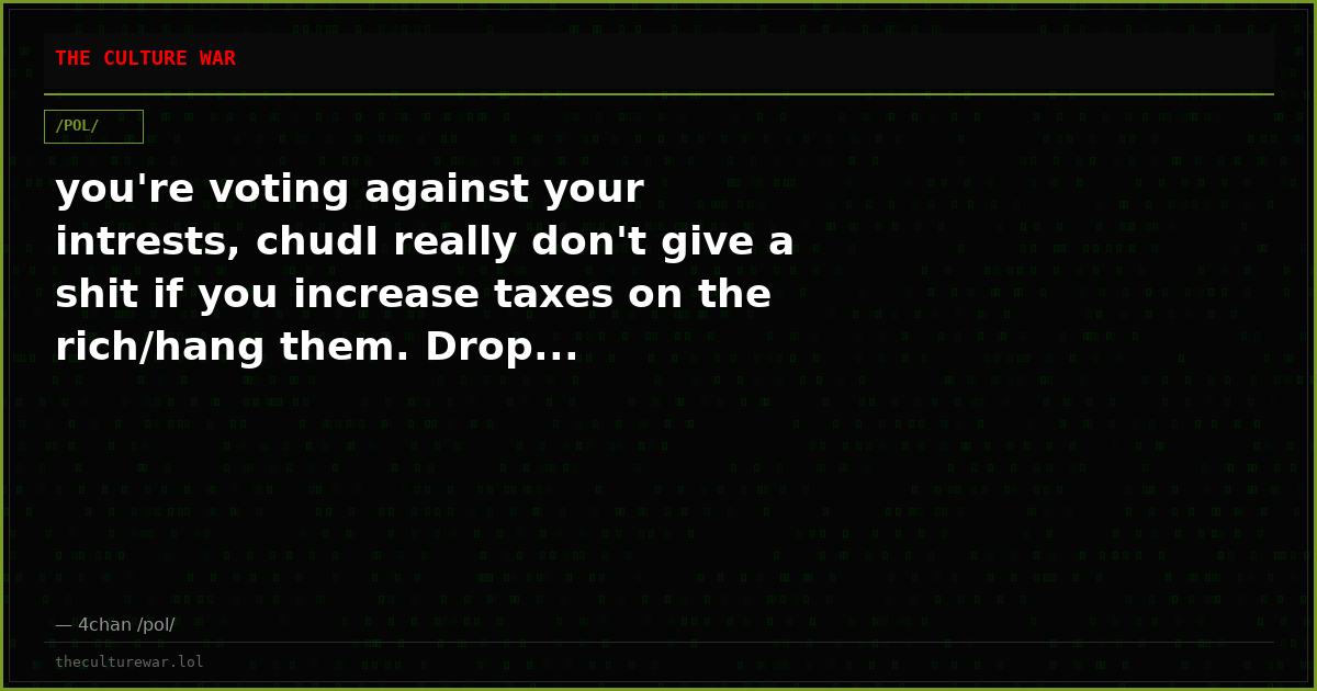 you're voting against your intrests, chudI really don't give a shit if you increase taxes on the rich/hang them. Drop...