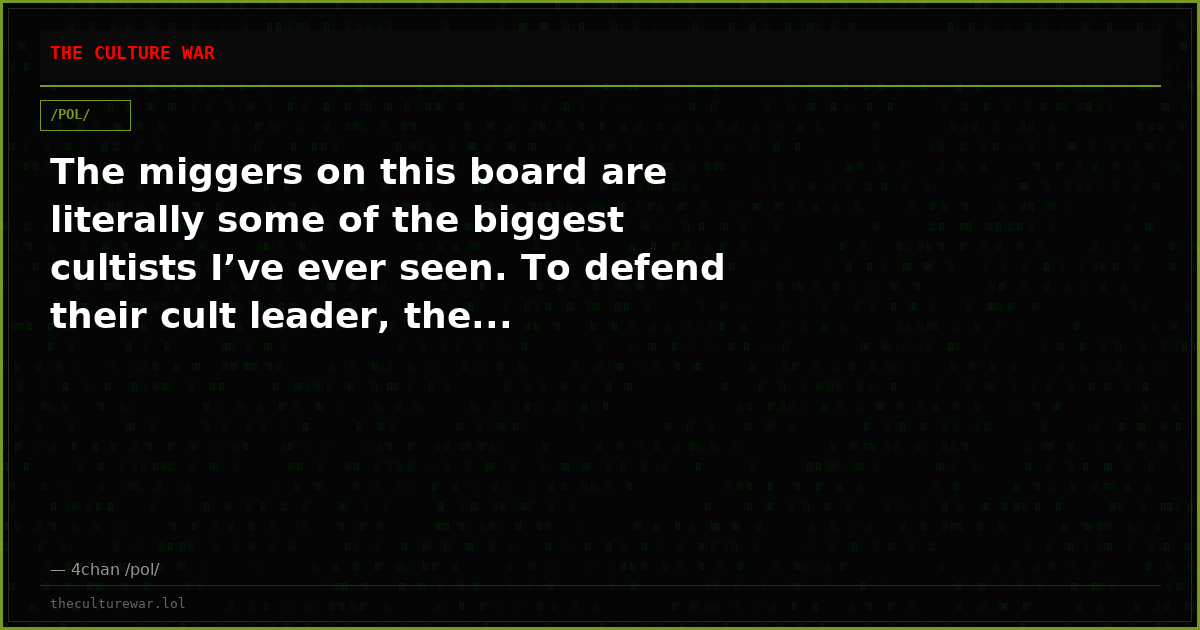 The miggers on this board are literally some of the biggest cultists I’ve ever seen. To defend their cult leader, the...