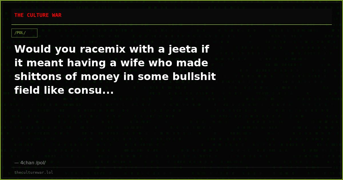 Would you racemix with a jeeta if it meant having a wife who made shittons of money in some bullshit field like consu...