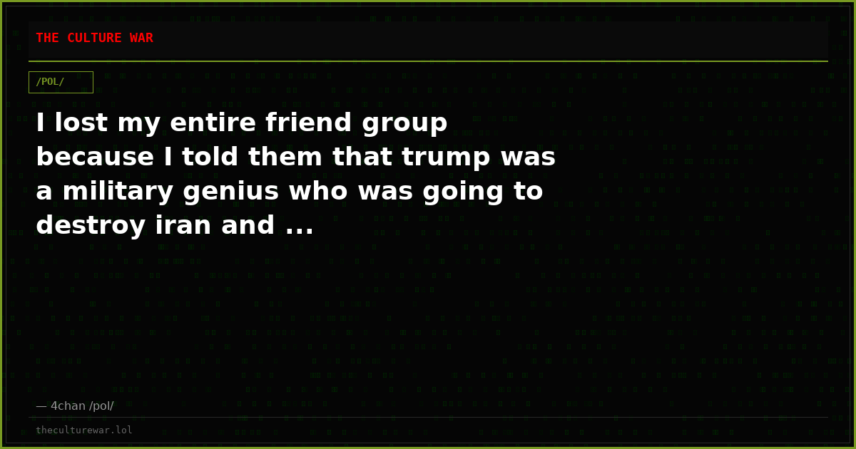 I lost my entire friend group because I told them that trump was a military genius who was going to destroy iran and ...