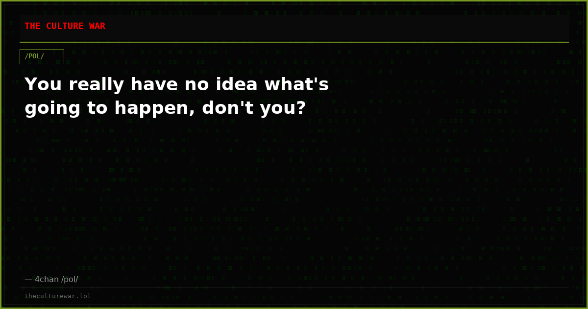 You really have no idea what's going to happen, don't you?