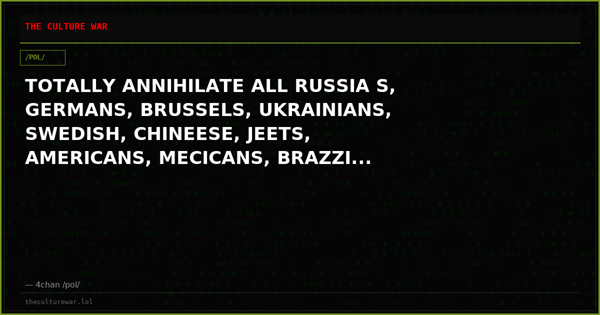 TOTALLY ANNIHILATE ALL RUSSIA S, GERMANS, BRUSSELS, UKRAINIANS, SWEDISH, CHINEESE, JEETS, AMERICANS, MECICANS, BRAZZI...