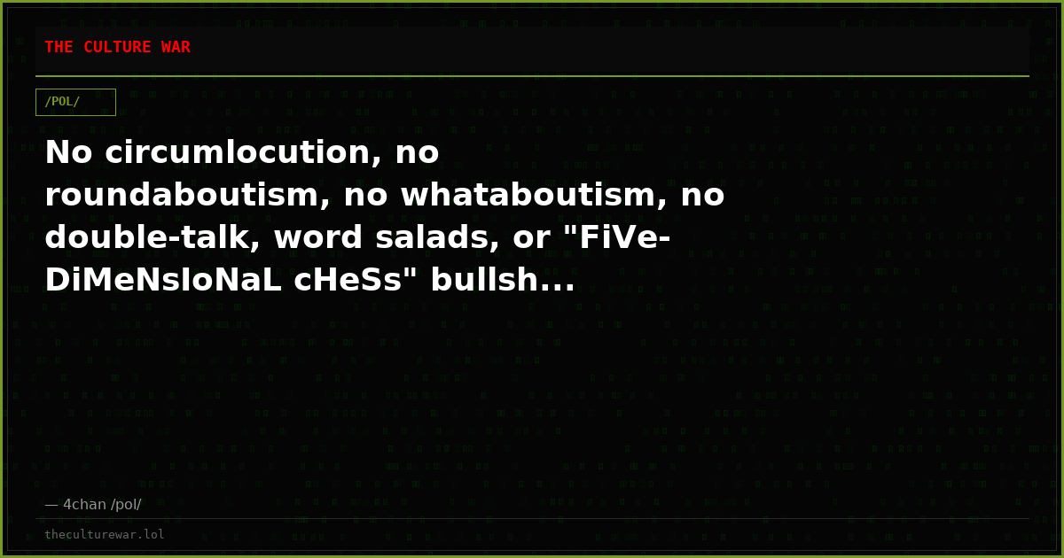 No circumlocution, no roundaboutism, no whataboutism, no double-talk, word salads, or "FiVe-DiMeNsIoNaL cHeSs" bullsh...