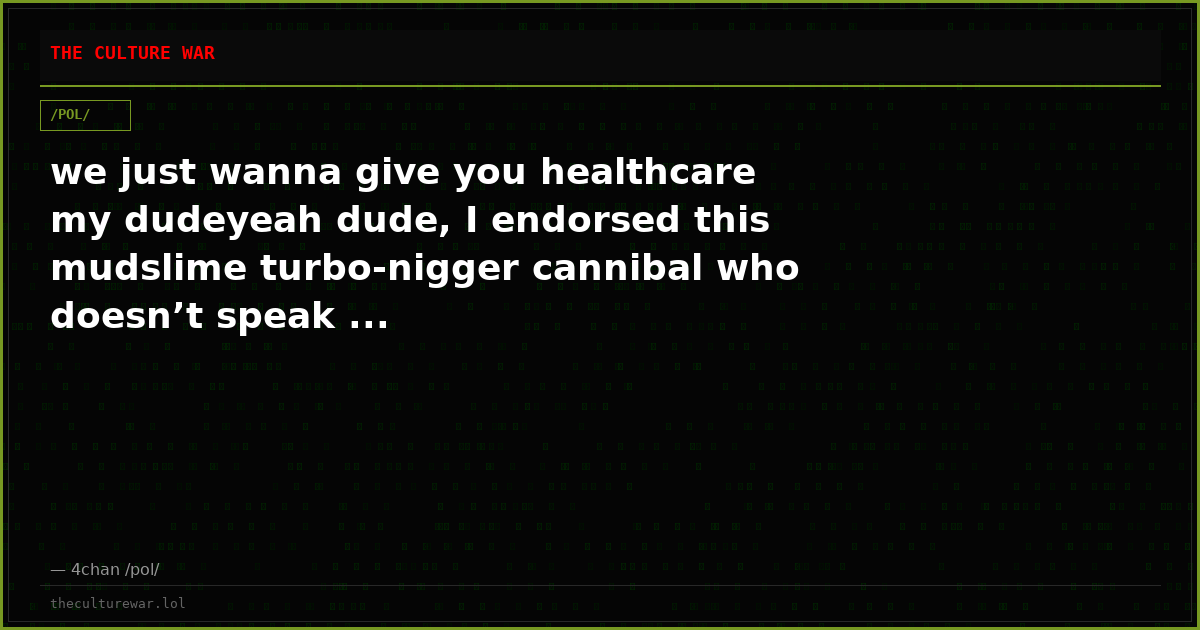 we just wanna give you healthcare my dudeyeah dude, I endorsed this mudslime turbo-nigger cannibal who doesn’t speak ...
