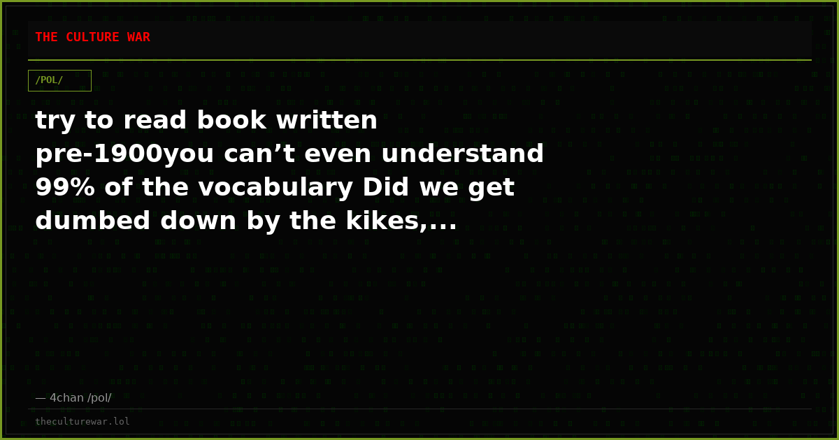try to read book written pre-1900you can’t even understand 99% of the vocabulary Did we get dumbed down by the kikes,...