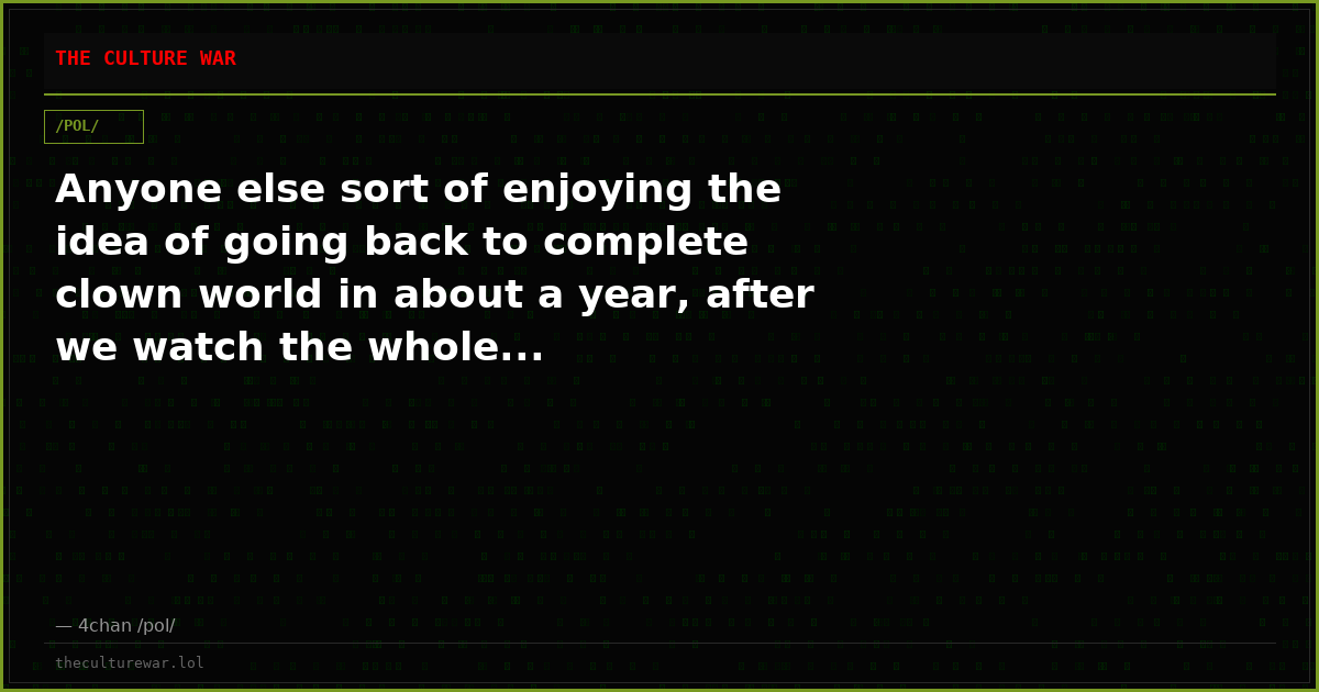 Anyone else sort of enjoying the idea of going back to complete clown world in about a year, after we watch the whole...