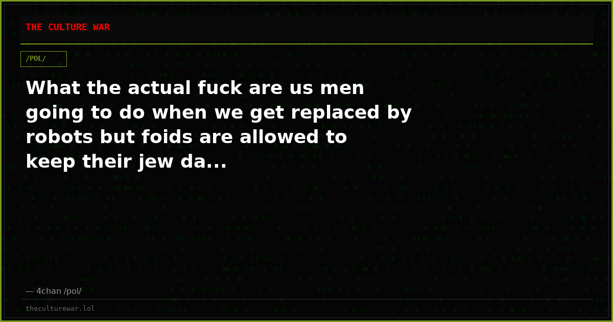 What the actual fuck are us men going to do when we get replaced by robots but foids are allowed to keep their jew da...