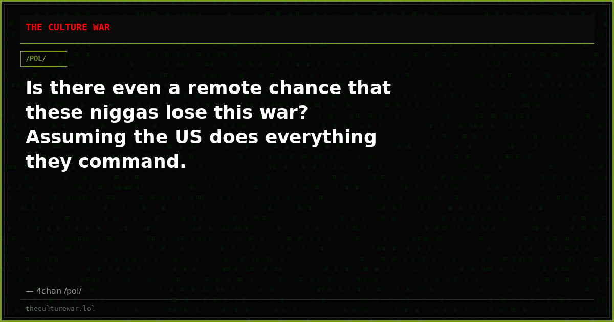 Is there even a remote chance that these niggas lose this war? Assuming the US does everything they command.