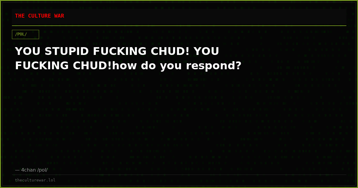 YOU STUPID FUCKING CHUD! YOU FUCKING CHUD!how do you respond?