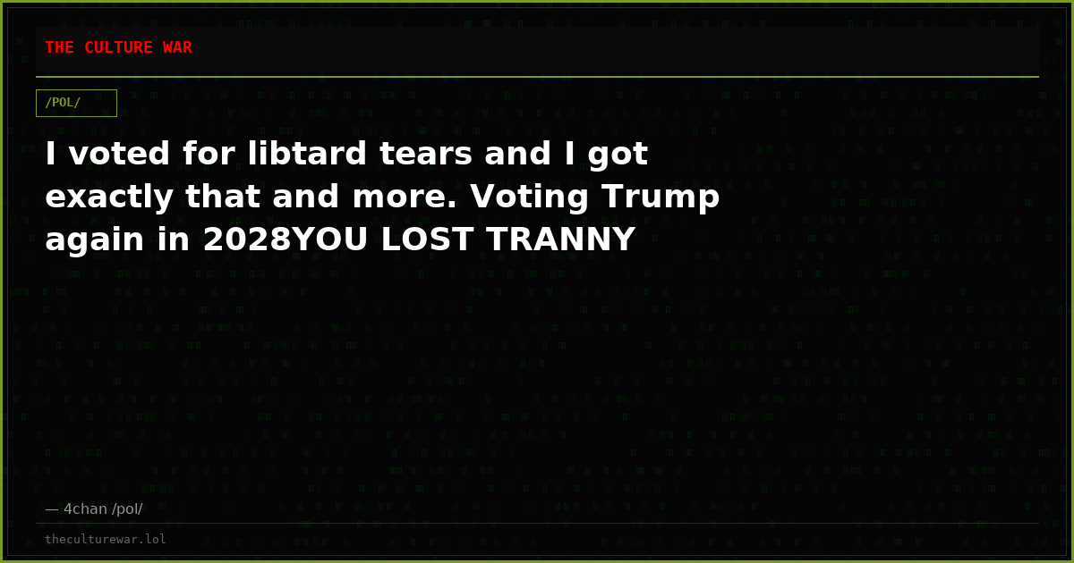 I voted for libtard tears and I got exactly that and more. Voting Trump again in 2028YOU LOST TRANNY