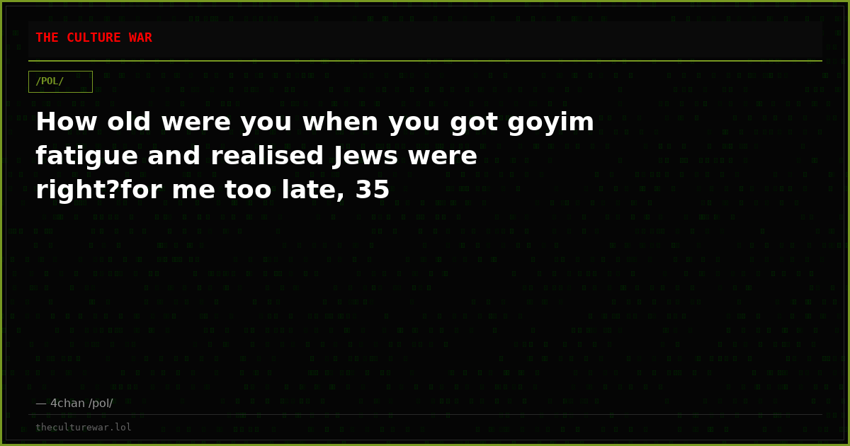 How old were you when you got goyim fatigue and realised Jews were right?for me too late, 35