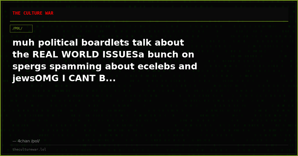 muh political boardlets talk about the REAL WORLD ISSUESa bunch on spergs spamming about ecelebs and jewsOMG I CANT B...