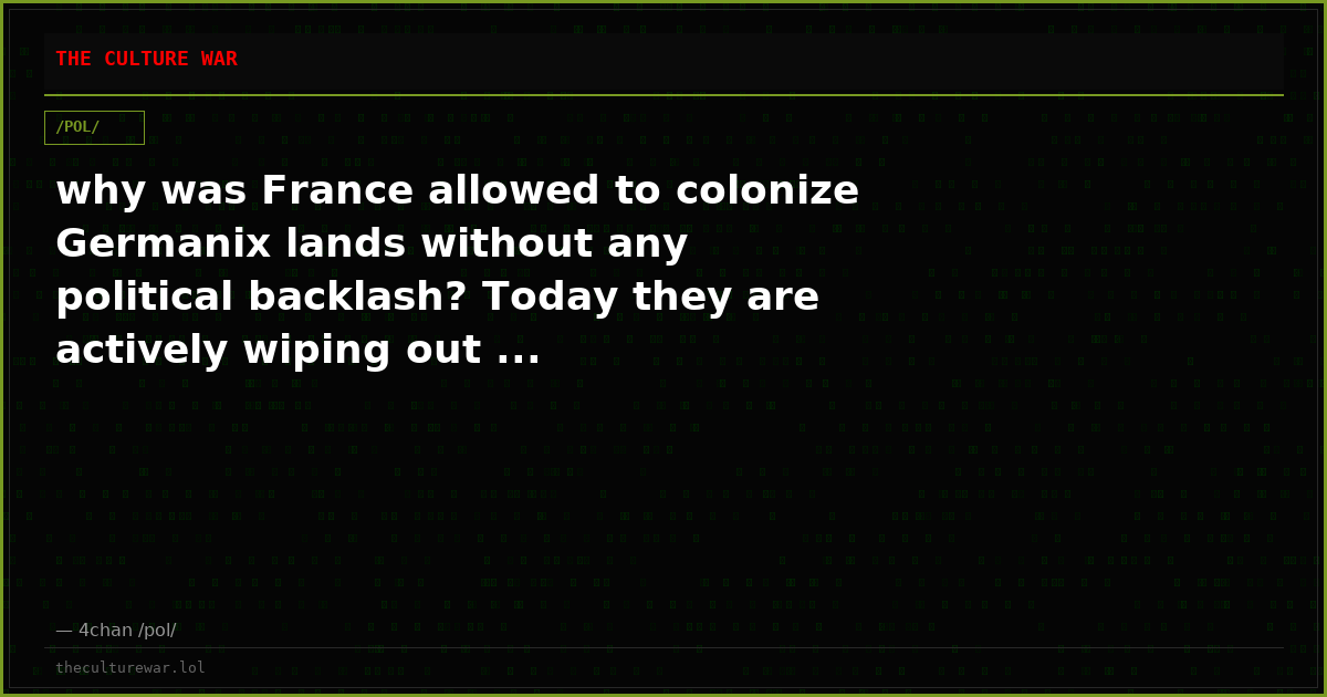 why was France allowed to colonize Germanix lands without any political backlash? Today they are actively wiping out ...