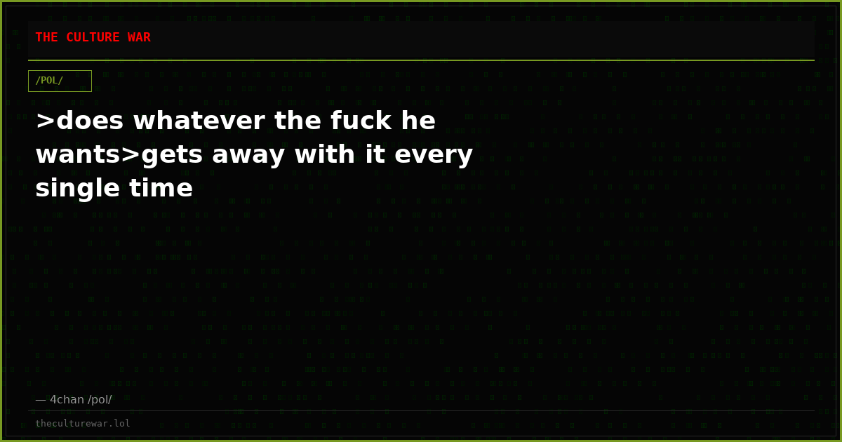 >does whatever the fuck he wants>gets away with it every single time