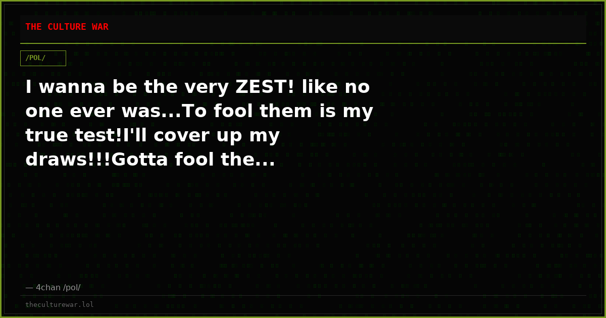 I wanna be the very ZEST! like no one ever was...To fool them is my true test!I'll cover up my draws!!!Gotta fool the...