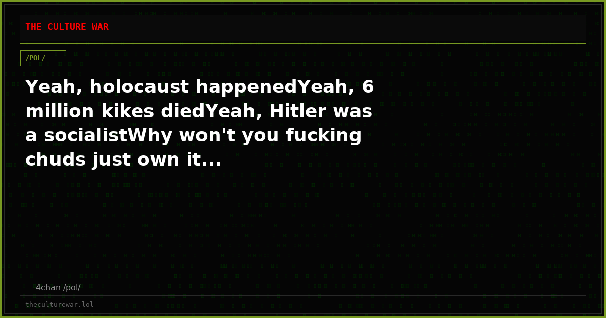 Yeah, holocaust happenedYeah, 6 million kikes diedYeah, Hitler was a socialistWhy won't you fucking chuds just own it...