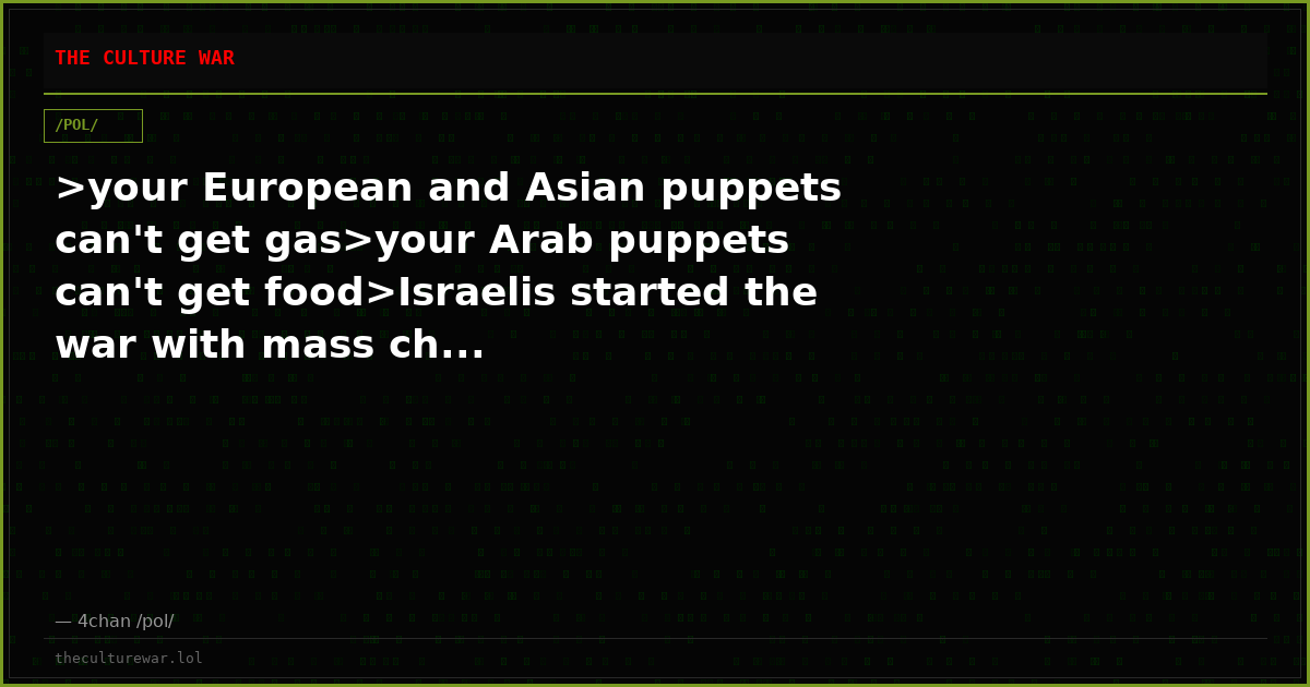 >your European and Asian puppets can't get gas>your Arab puppets can't get food>Israelis started the war with mass ch...