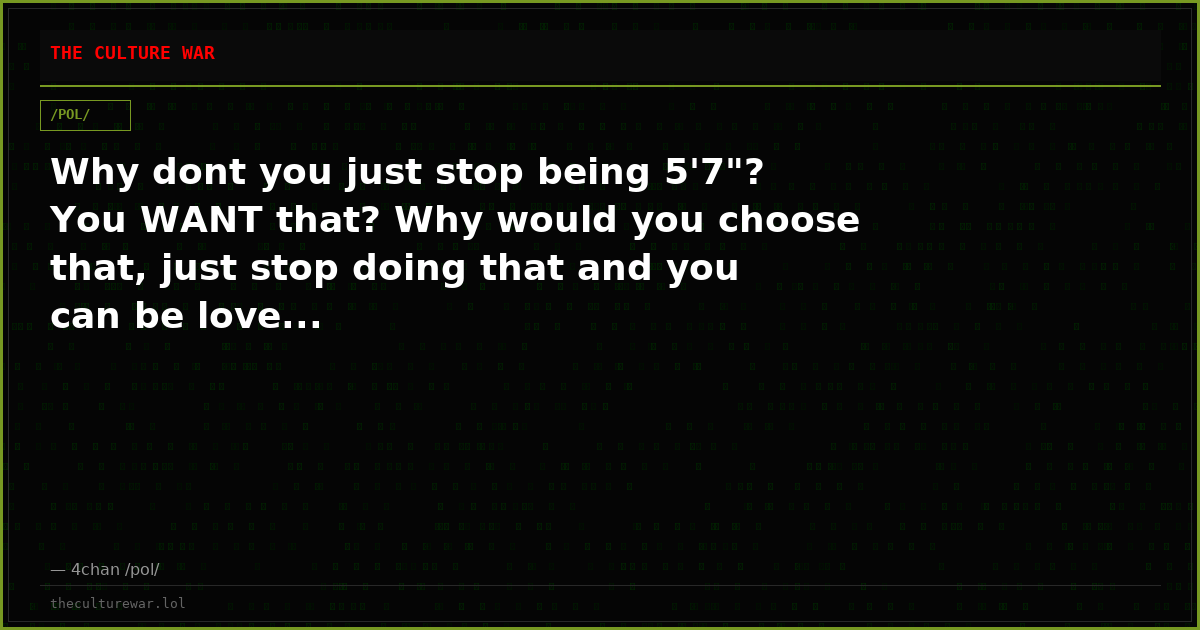 Why dont you just stop being 5'7"? You WANT that? Why would you choose that, just stop doing that and you can be love...