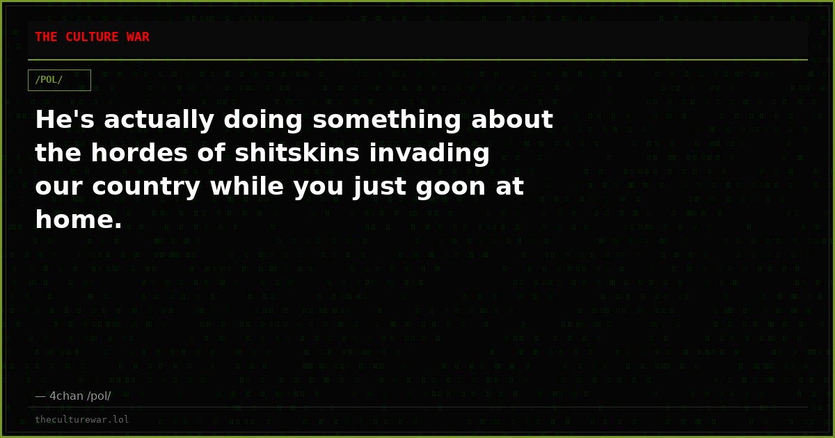 He's actually doing something about the hordes of shitskins invading our country while you just goon at home.