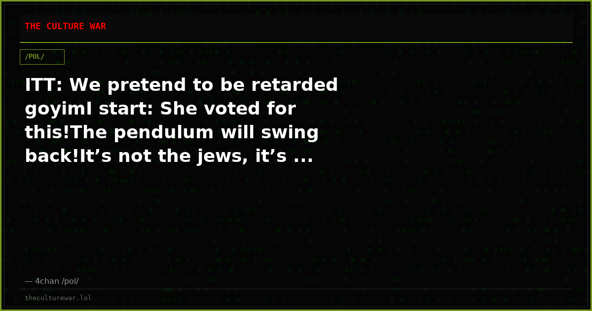 ITT: We pretend to be retarded goyimI start: She voted for this!The pendulum will swing back!It’s not the jews, it’s ...