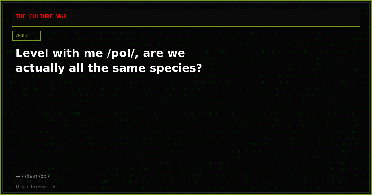 Level with me /pol/, are we actually all the same species?